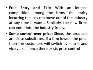 • Free Entry and Exit: With an intense
competition among the firms, the entity
incurring the loss can move out of the industry
at any time it wants. Similarly, the new firms
can enter into the industry freely.
• Some control over price: Since, the products
are close substitutes, if a firm lowers the price
then the customers will switch over to it and
vice versa. hence there exists price control
 