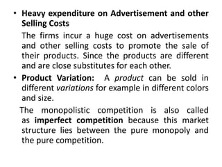 • Heavy expenditure on Advertisement and other
Selling Costs
The firms incur a huge cost on advertisements
and other selling costs to promote the sale of
their products. Since the products are different
and are close substitutes for each other.
• Product Variation: A product can be sold in
different variations for example in different colors
and size.
The monopolistic competition is also called
as imperfect competition because this market
structure lies between the pure monopoly and
the pure competition.
 