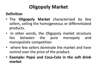 Oligopoly Market
Definition
• The Oligopoly Market characterized by few
sellers, selling the homogeneous or differentiated
products.
• In other words, the Oligopoly market structure
lies between the pure monopoly and
monopolistic competition
• where few sellers dominate the market and have
control over the price of the product.
• Example: Pepsi and Coca-Cola in the soft drink
market
 