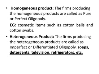 • Homogeneous product: The firms producing
the homogeneous products are called as Pure
or Perfect Oligopoly.
EG: cosmetic items such as cotton balls and
cotton swabs.
• Heterogeneous Product: The firms producing
the heterogeneous products are called as
Imperfect or Differentiated Oligopoly. soaps,
detergents, television, refrigerators, etc.
 