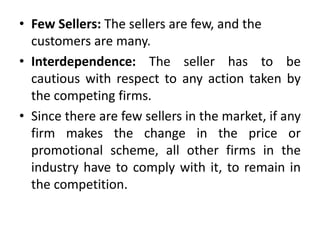 • Few Sellers: The sellers are few, and the
customers are many.
• Interdependence: The seller has to be
cautious with respect to any action taken by
the competing firms.
• Since there are few sellers in the market, if any
firm makes the change in the price or
promotional scheme, all other firms in the
industry have to comply with it, to remain in
the competition.
 