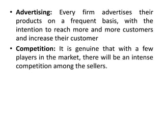 • Advertising: Every firm advertises their
products on a frequent basis, with the
intention to reach more and more customers
and increase their customer
• Competition: It is genuine that with a few
players in the market, there will be an intense
competition among the sellers.
 