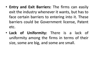 • Entry and Exit Barriers: The firms can easily
exit the industry whenever it wants, but has to
face certain barriers to entering into it. These
barriers could be Government license, Patent
etc.
• Lack of Uniformity: There is a lack of
uniformity among the firms in terms of their
size, some are big, and some are small.
 