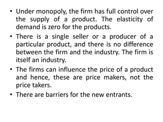 • Under monopoly, the firm has full control over
the supply of a product. The elasticity of
demand is zero for the products.
• There is a single seller or a producer of a
particular product, and there is no difference
between the firm and the industry. The firm is
itself an industry.
• The firms can influence the price of a product
and hence, these are price makers, not the
price takers.
• There are barriers for the new entrants.
 
