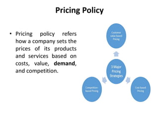 Pricing Policy
• Pricing policy refers
how a company sets the
prices of its products
and services based on
costs, value, demand,
and competition.
 