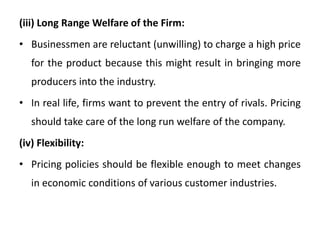 (iii) Long Range Welfare of the Firm:
• Businessmen are reluctant (unwilling) to charge a high price
for the product because this might result in bringing more
producers into the industry.
• In real life, firms want to prevent the entry of rivals. Pricing
should take care of the long run welfare of the company.
(iv) Flexibility:
• Pricing policies should be flexible enough to meet changes
in economic conditions of various customer industries.
 