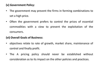 (v) Government Policy:
• The government may prevent the firms in forming combinations to
set a high price.
• Often the government prefers to control the prices of essential
commodities with a view to prevent the exploitation of the
consumers.
(vi) Overall Goals of Business:
• objectives relate to rate of growth, market share, maintenance of
control and finally profit.
• The A pricing policy should never be established without
consideration as to its impact on the other policies and practices.
 