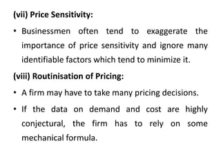 (vii) Price Sensitivity:
• Businessmen often tend to exaggerate the
importance of price sensitivity and ignore many
identifiable factors which tend to minimize it.
(viii) Routinisation of Pricing:
• A firm may have to take many pricing decisions.
• If the data on demand and cost are highly
conjectural, the firm has to rely on some
mechanical formula.
 