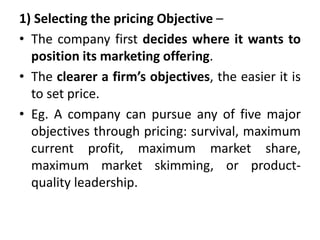 1) Selecting the pricing Objective –
• The company first decides where it wants to
position its marketing offering.
• The clearer a firm’s objectives, the easier it is
to set price.
• Eg. A company can pursue any of five major
objectives through pricing: survival, maximum
current profit, maximum market share,
maximum market skimming, or product-
quality leadership.
 