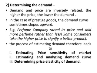 2) Determining the demand –
• Demand and price are inversely related: the
higher the price, the lower the demand .
• In the case of prestige goods, the demand curve
sometimes slopes upward.
• E.g. Perfume Company raised its price and sold
more perfume rather than less! Some consumers
take the higher price to signify a better product.
• the process of estimating demand therefore leads
to
i. Estimating Price sensitivity of market
ii. Estimating and analyzing demand curve
iii. Determining price elasticity of demand.
 