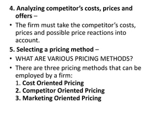 4. Analyzing competitor’s costs, prices and
offers –
• The firm must take the competitor’s costs,
prices and possible price reactions into
account.
5. Selecting a pricing method –
• WHAT ARE VARIOUS PRICING METHODS?
• There are three pricing methods that can be
employed by a firm:
1. Cost Oriented Pricing
2. Competitor Oriented Pricing
3. Marketing Oriented Pricing
 