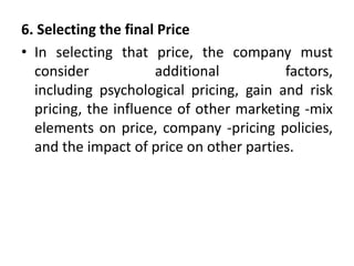 6. Selecting the final Price
• In selecting that price, the company must
consider additional factors,
including psychological pricing, gain and risk
pricing, the influence of other marketing -mix
elements on price, company -pricing policies,
and the impact of price on other parties.
 