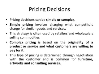 Pricing Decisions
• Pricing decisions can be simple or complex.
• Simple pricing involves charging what competitors
charge for similar goods and services.
• This strategy is often used by retailers and wholesalers
selling commodities
• Complex pricing is based on the originality of a
product or service and what customers are willing to
pay for it.
• This type of pricing is determined through negotiation
with the customer and is common for furniture,
artworks and consulting services.
 