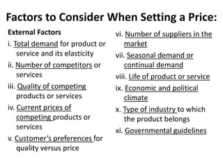 Factors to Consider When Setting a Price:
External Factors
i. Total demand for product or
service and its elasticity
ii. Number of competitors or
services
iii. Quality of competing
products or services
iv. Current prices of
competing products or
services
v. Customer’s preferences for
quality versus price
vi. Number of suppliers in the
market
vii. Seasonal demand or
continual demand
viii. Life of product or service
ix. Economic and political
climate
x. Type of industry to which
the product belongs
xi. Governmental guidelines
 