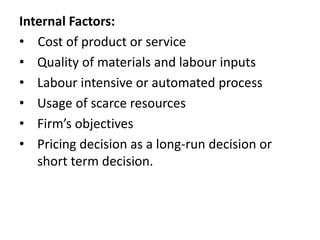 Internal Factors:
• Cost of product or service
• Quality of materials and labour inputs
• Labour intensive or automated process
• Usage of scarce resources
• Firm’s objectives
• Pricing decision as a long-run decision or
short term decision.
 
