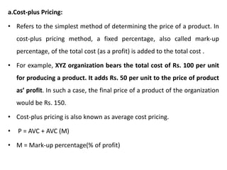 a.Cost-plus Pricing:
• Refers to the simplest method of determining the price of a product. In
cost-plus pricing method, a fixed percentage, also called mark-up
percentage, of the total cost (as a profit) is added to the total cost .
• For example, XYZ organization bears the total cost of Rs. 100 per unit
for producing a product. It adds Rs. 50 per unit to the price of product
as’ profit. In such a case, the final price of a product of the organization
would be Rs. 150.
• Cost-plus pricing is also known as average cost pricing.
• P = AVC + AVC (M)
• M = Mark-up percentage(% of profit)
 