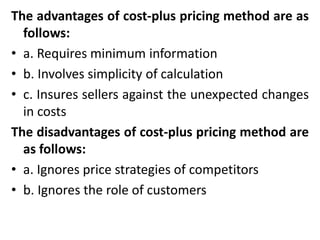 The advantages of cost-plus pricing method are as
follows:
• a. Requires minimum information
• b. Involves simplicity of calculation
• c. Insures sellers against the unexpected changes
in costs
The disadvantages of cost-plus pricing method are
as follows:
• a. Ignores price strategies of competitors
• b. Ignores the role of customers
 