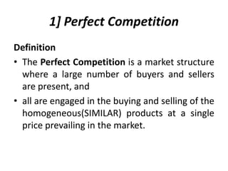 1] Perfect Competition
Definition
• The Perfect Competition is a market structure
where a large number of buyers and sellers
are present, and
• all are engaged in the buying and selling of the
homogeneous(SIMILAR) products at a single
price prevailing in the market.
 