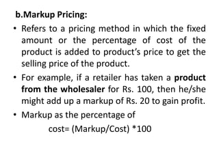 b.Markup Pricing:
• Refers to a pricing method in which the fixed
amount or the percentage of cost of the
product is added to product’s price to get the
selling price of the product.
• For example, if a retailer has taken a product
from the wholesaler for Rs. 100, then he/she
might add up a markup of Rs. 20 to gain profit.
• Markup as the percentage of
cost= (Markup/Cost) *100
 