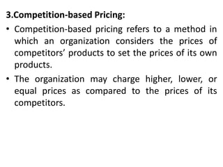 3.Competition-based Pricing:
• Competition-based pricing refers to a method in
which an organization considers the prices of
competitors’ products to set the prices of its own
products.
• The organization may charge higher, lower, or
equal prices as compared to the prices of its
competitors.
 