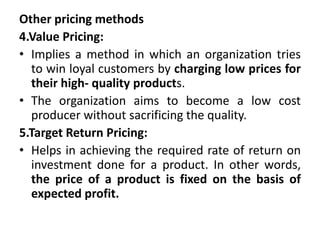 Other pricing methods
4.Value Pricing:
• Implies a method in which an organization tries
to win loyal customers by charging low prices for
their high- quality products.
• The organization aims to become a low cost
producer without sacrificing the quality.
5.Target Return Pricing:
• Helps in achieving the required rate of return on
investment done for a product. In other words,
the price of a product is fixed on the basis of
expected profit.
 