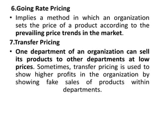 6.Going Rate Pricing
• Implies a method in which an organization
sets the price of a product according to the
prevailing price trends in the market.
7.Transfer Pricing
• One department of an organization can sell
its products to other departments at low
prices. Sometimes, transfer pricing is used to
show higher profits in the organization by
showing fake sales of products within
departments.
 