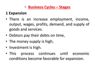 • Business Cycles – Stages
1 Expansion
• There is an increase employment, income,
output, wages, profits, demand, and supply of
goods and services.
• Debtors pay their debts on time,
• The money supply is high,
• Investment is high.
• This process continues until economic
conditions become favorable for expansion.
 