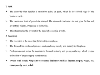 2 Peak
• The economy then reaches a saturation point, or peak, which is the second stage of the
business cycle.
• The maximum limit of growth is attained. The economic indicators do not grow further and
are at their highest. Prices are at their peak.
• This stage marks the reversal in the trend of economic growth.
3 Recession
• The recession is the stage that follows the peak phase.
• The demand for goods and services starts declining rapidly and steadily in this phase.
• Producers do not notice the decrease in demand instantly and go on producing, which creates
a situation of excess supply in the market.
• Prices tend to fall. All positive economic indicators such as income, output, wages, etc.
consequently start to fall.
 
