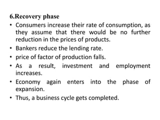6.Recovery phase
• Consumers increase their rate of consumption, as
they assume that there would be no further
reduction in the prices of products.
• Bankers reduce the lending rate.
• price of factor of production falls.
• As a result, investment and employment
increases.
• Economy again enters into the phase of
expansion.
• Thus, a business cycle gets completed.
 