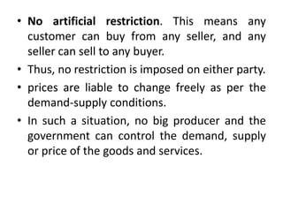 • No artificial restriction. This means any
customer can buy from any seller, and any
seller can sell to any buyer.
• Thus, no restriction is imposed on either party.
• prices are liable to change freely as per the
demand-supply conditions.
• In such a situation, no big producer and the
government can control the demand, supply
or price of the goods and services.
 