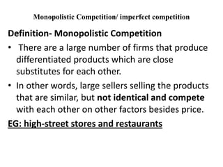 Monopolistic Competition/ imperfect competition
Definition- Monopolistic Competition
• There are a large number of firms that produce
differentiated products which are close
substitutes for each other.
• In other words, large sellers selling the products
that are similar, but not identical and compete
with each other on other factors besides price.
EG: high-street stores and restaurants
 
