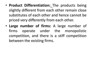 • Product Differentiation: The products being
slightly different from each other remain close
substitutes of each other and hence cannot be
priced very differently from each other.
• Large number of firms: A large number of
firms operate under the monopolistic
competition, and there is a stiff competition
between the existing firms.
 