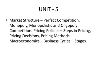 UNIT - 5
• Market Structure – Perfect Competition,
Monopoly, Monopolistic and Oligopoly
Competition. Pricing Policies – Steps in Pricing,
Pricing Decisions, Pricing Methods –
Macroeconomics – Business Cycles – Stages.
 