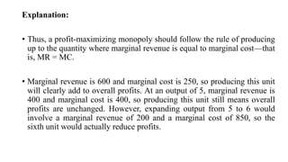 Explanation:
• Thus, a profit-maximizing monopoly should follow the rule of producing
up to the quantity where marginal revenue is equal to marginal cost—that
is, MR = MC.
• Marginal revenue is 600 and marginal cost is 250, so producing this unit
will clearly add to overall profits. At an output of 5, marginal revenue is
400 and marginal cost is 400, so producing this unit still means overall
profits are unchanged. However, expanding output from 5 to 6 would
involve a marginal revenue of 200 and a marginal cost of 850, so the
sixth unit would actually reduce profits.
 