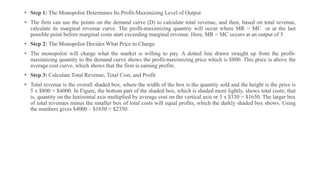 • Step 1: The Monopolist Determines Its Profit-Maximizing Level of Output
• The firm can use the points on the demand curve (D) to calculate total revenue, and then, based on total revenue,
calculate its marginal revenue curve. The profit-maximizing quantity will occur where MR = MC or at the last
possible point before marginal costs start exceeding marginal revenue. Here, MR = MC occurs at an output of 5.
• Step 2: The Monopolist Decides What Price to Charge
• The monopolist will charge what the market is willing to pay. A dotted line drawn straight up from the profit-
maximizing quantity to the demand curve shows the profit-maximizing price which is $800. This price is above the
average cost curve, which shows that the firm is earning profits.
• Step 3: Calculate Total Revenue, Total Cost, and Profit
• Total revenue is the overall shaded box, where the width of the box is the quantity sold and the height is the price is
5 x $800 = $4000. In Figure, the bottom part of the shaded box, which is shaded more lightly, shows total costs; that
is, quantity on the horizontal axis multiplied by average cost on the vertical axis or 5 x $330 = $1650. The larger box
of total revenues minus the smaller box of total costs will equal profits, which the darkly shaded box shows. Using
the numbers gives $4000 – $1650 = $2350.
 
