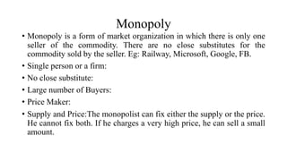 Monopoly
• Monopoly is a form of market organization in which there is only one
seller of the commodity. There are no close substitutes for the
commodity sold by the seller. Eg: Railway, Microsoft, Google, FB.
• Single person or a firm:
• No close substitute:
• Large number of Buyers:
• Price Maker:
• Supply and Price:The monopolist can fix either the supply or the price.
He cannot fix both. If he charges a very high price, he can sell a small
amount.
 