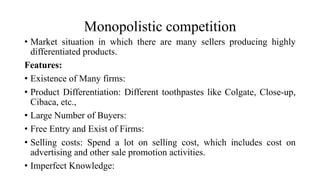 Monopolistic competition
• Market situation in which there are many sellers producing highly
differentiated products.
Features:
• Existence of Many firms:
• Product Differentiation: Different toothpastes like Colgate, Close-up,
Cibaca, etc.,
• Large Number of Buyers:
• Free Entry and Exist of Firms:
• Selling costs: Spend a lot on selling cost, which includes cost on
advertising and other sale promotion activities.
• Imperfect Knowledge:
 