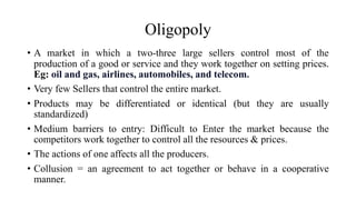Oligopoly
• A market in which a two-three large sellers control most of the
production of a good or service and they work together on setting prices.
Eg: oil and gas, airlines, automobiles, and telecom.
• Very few Sellers that control the entire market.
• Products may be differentiated or identical (but they are usually
standardized)
• Medium barriers to entry: Difficult to Enter the market because the
competitors work together to control all the resources & prices.
• The actions of one affects all the producers.
• Collusion = an agreement to act together or behave in a cooperative
manner.
 