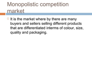 Monopolistic competition
market
 It is the market where by there are many
buyers and sellers selling different products
that are differentiated interms of colour, size,
quality and packaging.
 