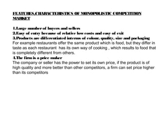 FEATURES/CHARACTERISTICS OF MONOPOLISTIC COMPETITION
MARKET
1.Large numberof buyers and sellers
2.Easy of entry because of relative low costs and easy of exit
3.Products are differentiated interms of colour, quality, size and packaging
For example restaurants offer the same product which is food, but they differ in
taste as each restaurant has its own way of cooking , which results to food that
is completely different from others.
4.The firmis a price maker
The company or seller has the power to set its own price, if the product is of
high quality and more better than other competitors, a firm can set price higher
than its competitors
 