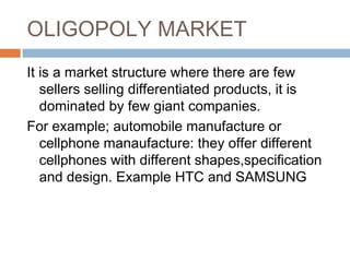 OLIGOPOLY MARKET
It is a market structure where there are few
sellers selling differentiated products, it is
dominated by few giant companies.
For example; automobile manufacture or
cellphone manaufacture: they offer different
cellphones with different shapes,specification
and design. Example HTC and SAMSUNG
 