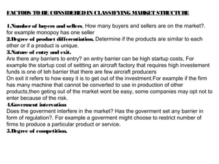 FACTORS TOBE CONSIDEREDIN CLASSIFYING MARKET STRUCTURE
1.Numberof buyers and sellers, How many buyers and sellers are on the market?.
for example monopoy has one seller
2.Degree of product differentiation. Determine if the products are similar to each
other or if a product is unique.
3.Nature of entry and exit.
Are there any barriers to entry? an entry barrier can be high startup costs, For
example the startup cost of settting an aircraft factory that requires high investement
funds is one of teh barrier that there are few aircraft producers
On exit it refers to how easy it is to get out of the investment.For example if the firm
has many machine that cannot be converted to use in production of other
products,then geting out of the market wont be easy, some companies may opt not to
enter because of the risk.
4.Goverment intervation
Does the goverment interfere in the market? Has the goverment set any barrier in
form of regulation?. For example a goverment might choose to restrict number of
firms to produce a particular product or service.
5.Degree of competition.
 