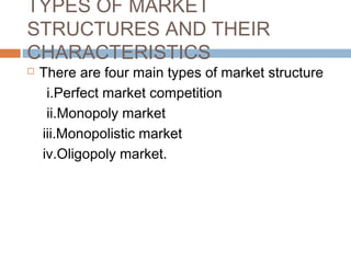 TYPES OF MARKET
STRUCTURES AND THEIR
CHARACTERISTICS
 There are four main types of market structure
i.Perfect market competition
ii.Monopoly market
iii.Monopolistic market
iv.Oligopoly market.
 