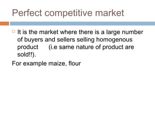 Perfect competitive market
 It is the market where there is a large number
of buyers and sellers selling homogenous
product (i.e same nature of product are
sold!!).
For example maize, flour
 