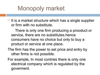 Monopoly market
 It is a market structure which has a single supplier
or firm with no substitute.
There is only one firm producing a prooduct or
service, there are no substitutes.hence
consumers have no choice but only to buy a
product or service at one place.
The firm has the power to set price and entry by
other firms is not possible.
For example, In most contries there is only one
electrical company which is regulated by the
goverment.
 