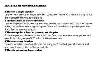 FEATURES OF MONOPOLY MARKET
1.There is a single supplier
Due to the presence of single supplier, consumers have no choice but only to buy
the product or service at one place
2.Products have no close substitutes
Due to single producer, there is no close substitutes. Hence the consumers have
to buy the product from single supplier.There are no other companies/producers
that offer the same products.
3.The monopolistic has the powerto set the price
Since the products have no substitutes, the firm has the power to set price that it
sees fit for it to gain profit. The firm is the price maker
4.There are entry barriers.
Barriers for other firms to enter can be many such as startup cost barriers and
goverment intervention in the market etc
5.There is goverment intervention
 