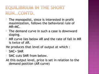 The monopolist, since is interested in profit
maximization, follows the behavioral rule of
MR=MC.
 The demand curve in such a case is downward
sloping.
 MR curve lies below AR and the rate of fall in MR
is twice of AR.
He produces that level of output at which :
 SMC= SMR
 SMC cuts SMR from below.
At this output level, price is set in relation to the
demand position (AR curve)


 