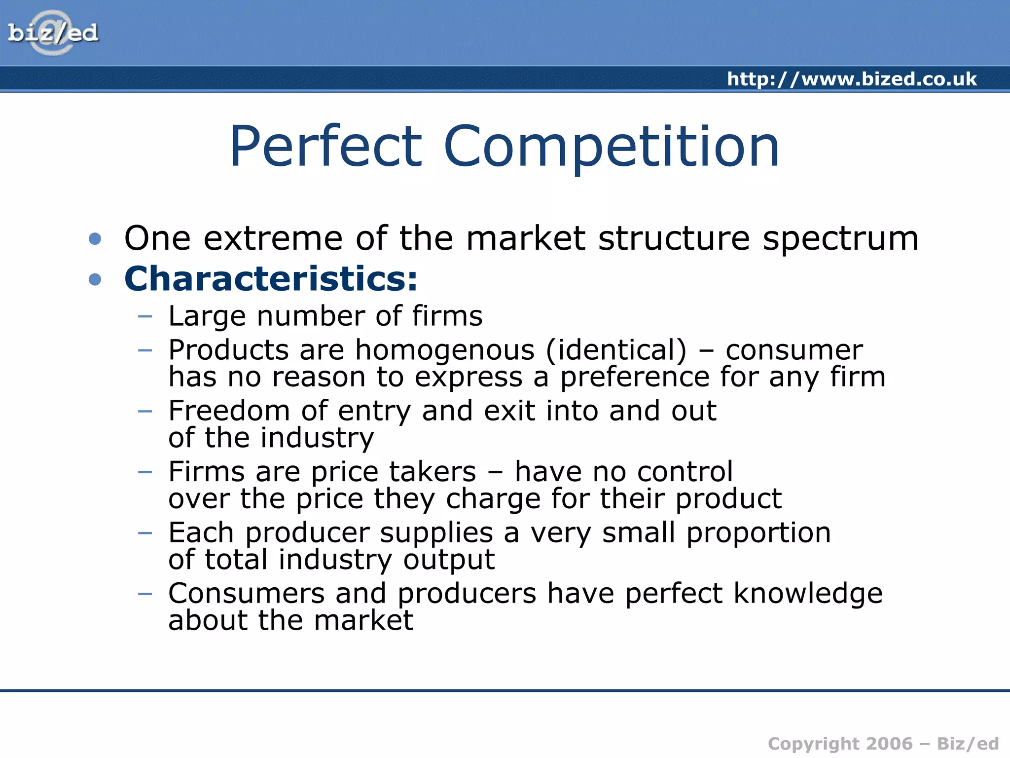 http://www.bized.co.uk
Copyright 2006 – Biz/ed
Perfect Competition
• One extreme of the market structure spectrum
• Characteristics:
– Large number of firms
– Products are homogenous (identical) – consumer
has no reason to express a preference for any firm
– Freedom of entry and exit into and out
of the industry
– Firms are price takers – have no control
over the price they charge for their product
– Each producer supplies a very small proportion
of total industry output
– Consumers and producers have perfect knowledge
about the market
 