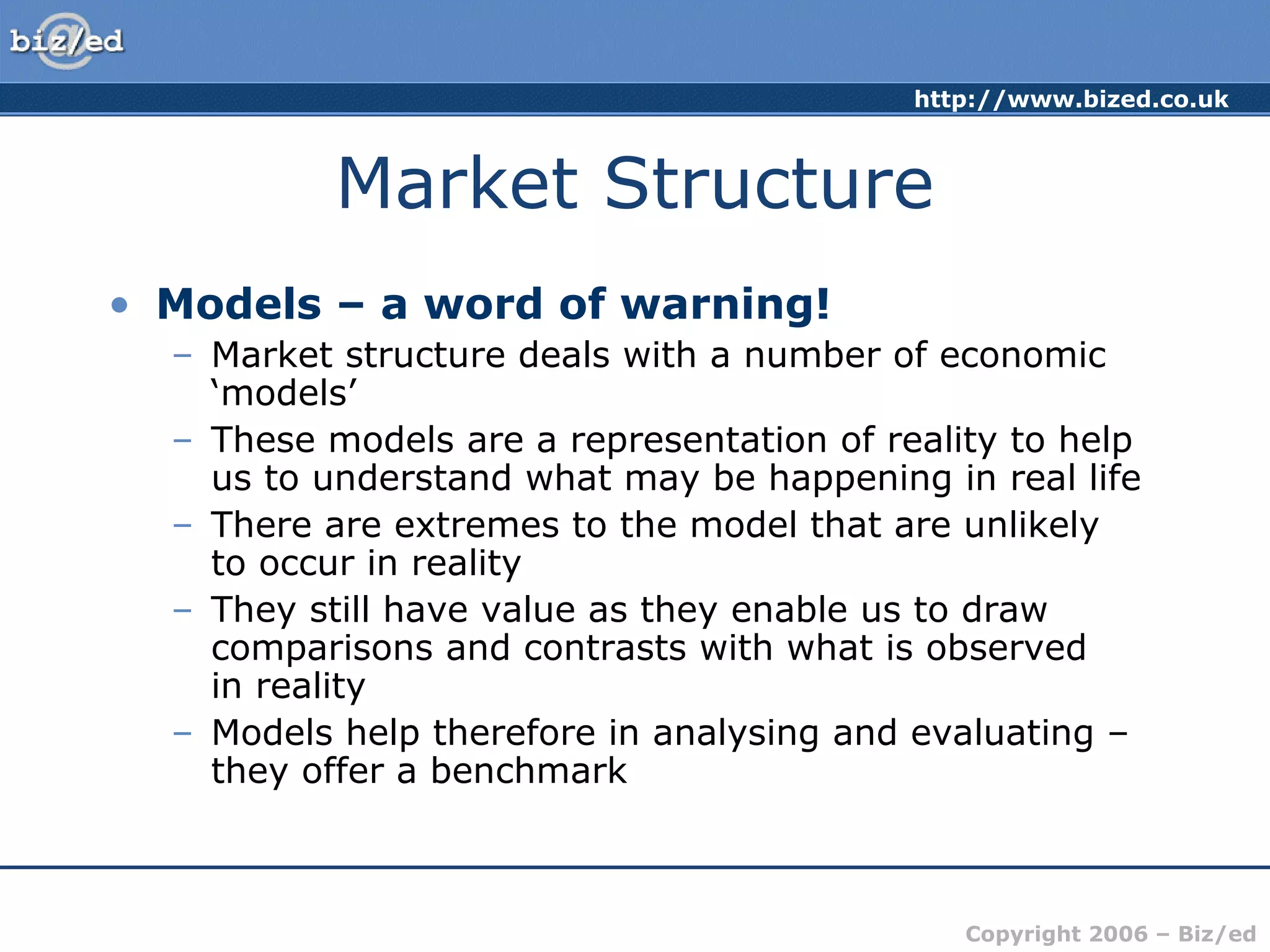 http://www.bized.co.uk
Copyright 2006 – Biz/ed
Market Structure
• Models – a word of warning!
– Market structure deals with a number of economic
‘models’
– These models are a representation of reality to help
us to understand what may be happening in real life
– There are extremes to the model that are unlikely
to occur in reality
– They still have value as they enable us to draw
comparisons and contrasts with what is observed
in reality
– Models help therefore in analysing and evaluating –
they offer a benchmark
 