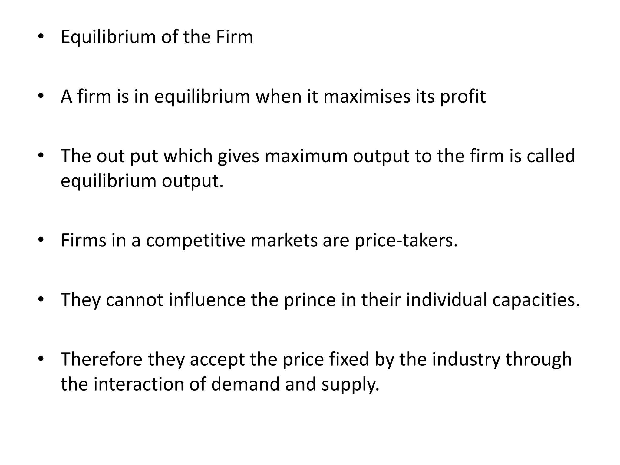 • Equilibrium of the Firm
• A firm is in equilibrium when it maximises its profit
• The out put which gives maximum output to the firm is called
equilibrium output.
• Firms in a competitive markets are price-takers.
• They cannot influence the prince in their individual capacities.
• Therefore they accept the price fixed by the industry through
the interaction of demand and supply.
 